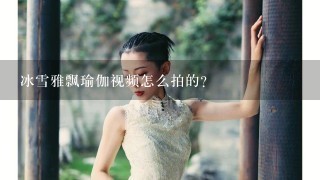 冰雪雅飘瑜伽视频怎么拍的？