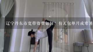 辽宁丹东市宽带资费如何？有无包单月或寒暑假？