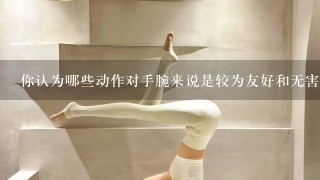 你认为哪些动作对手腕来说是较为友好和无害的动作？